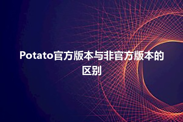 Potato官方版本与非官方版本的区别🍟🔍