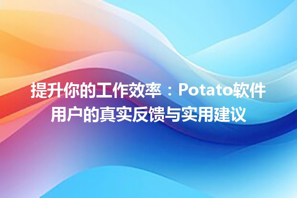 🚀提升你的工作效率：Potato软件用户的真实反馈与实用建议🥔