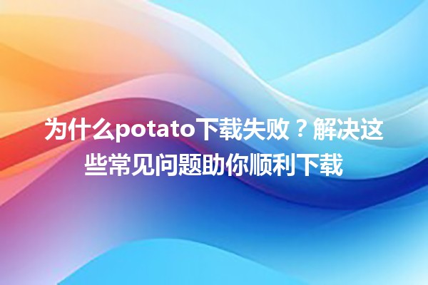 🍟 为什么potato下载失败？解决这些常见问题助你顺利下载 🚀