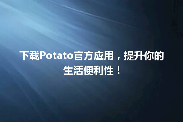 🎉 下载Potato官方应用，提升你的生活便利性！📱