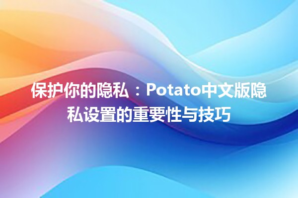 🍟 保护你的隐私：Potato中文版隐私设置的重要性与技巧