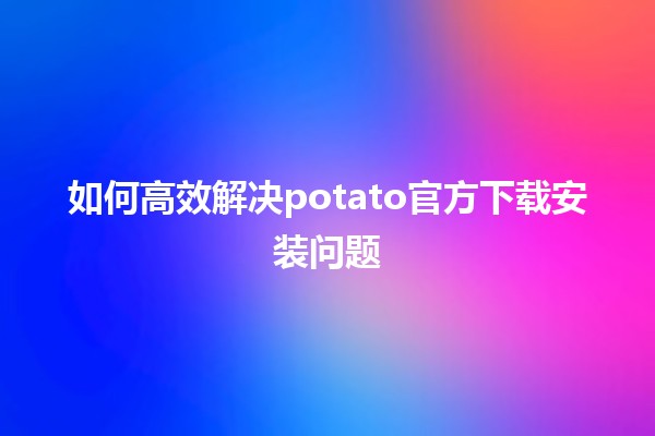 🎮 如何高效解决potato官方下载安装问题🤔