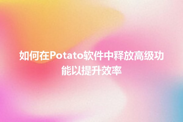 😎 如何在Potato软件中释放高级功能以提升效率