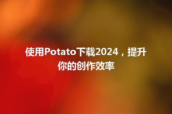 使用Potato下载2024，提升你的创作效率🎉🚀