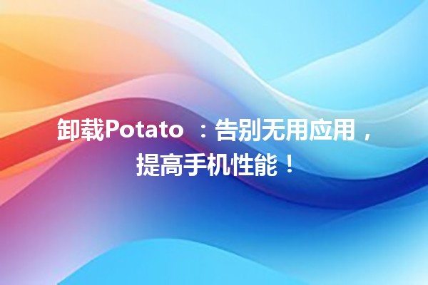 卸载Potato 🥔：告别无用应用，提高手机性能！