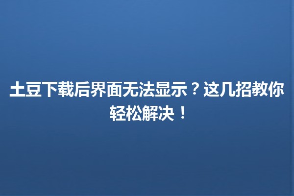 🥔 土豆下载后界面无法显示？这几招教你轻松解决！💡