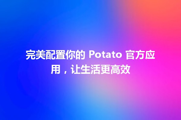 🍟 完美配置你的 Potato 官方应用，让生活更高效 🚀