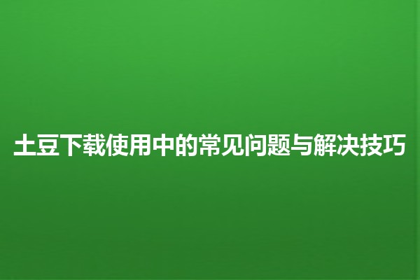 土豆下载使用中的常见问题与解决技巧 🥔💻