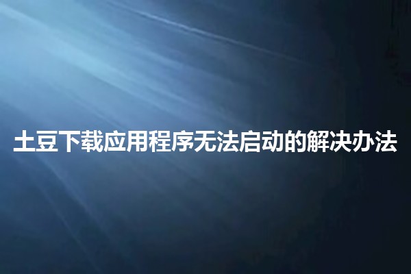 土豆下载应用程序无法启动的解决办法 🥔💻