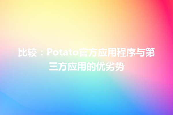 比较👾：Potato官方应用程序与第三方应用的优劣势