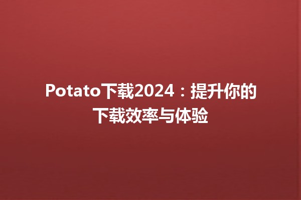 Potato下载2024：提升你的下载效率与体验 🚀🍟