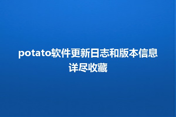 🚀 potato软件更新日志和版本信息详尽收藏 🔧