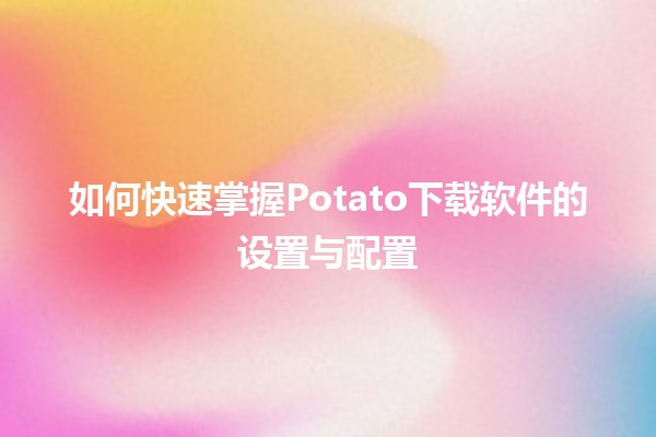 如何快速掌握Potato下载软件的设置与配置🤖✨